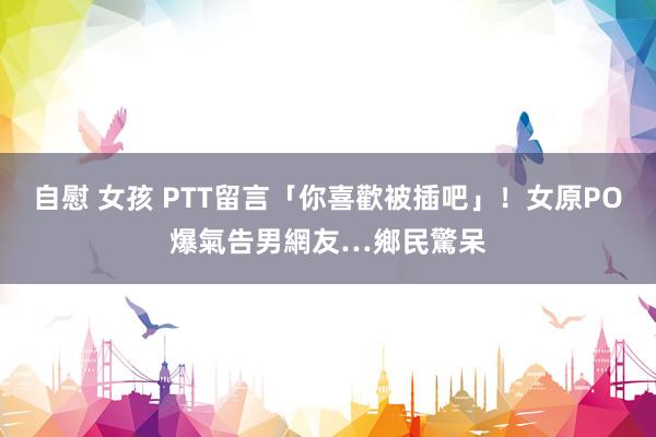 自慰 女孩 PTT留言「你喜歡被插吧」！女原PO爆氣告男網友…鄉民驚呆