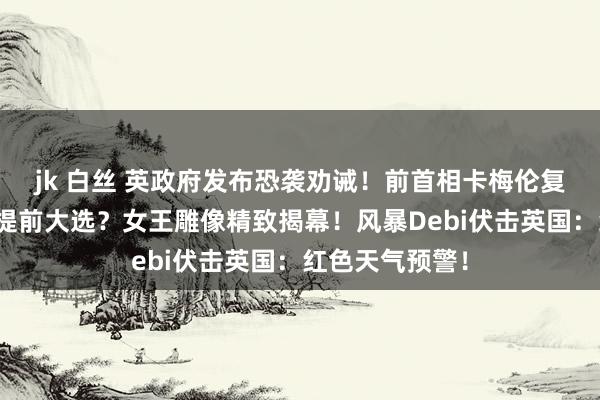 jk 白丝 英政府发布恐袭劝诫!前首相卡梅伦复出:英国可能提前大选?女王雕像精致揭幕!风暴Debi伏击英国:红色天气预警!