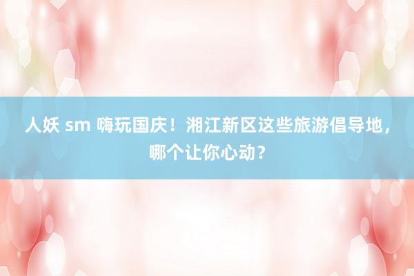 人妖 sm 嗨玩国庆！湘江新区这些旅游倡导地，哪个让你心动？