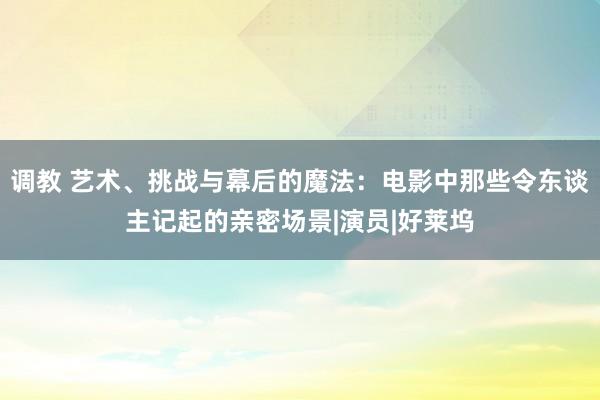 调教 艺术、挑战与幕后的魔法：电影中那些令东谈主记起的亲密场景|演员|好莱坞
