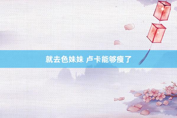 就去色妹妹 卢卡能够瘦了