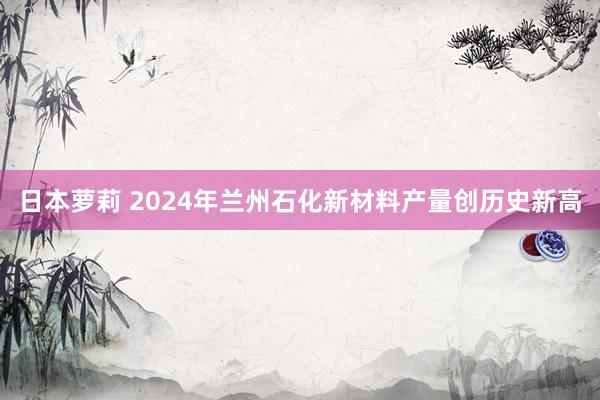 日本萝莉 2024年兰州石化新材料产量创历史新高