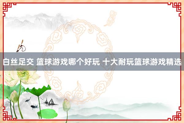 白丝足交 篮球游戏哪个好玩 十大耐玩篮球游戏精选