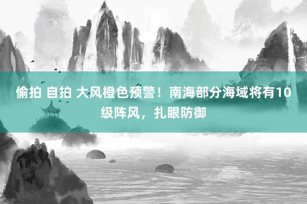 偷拍 自拍 大风橙色预警！南海部分海域将有10级阵风，扎眼防御