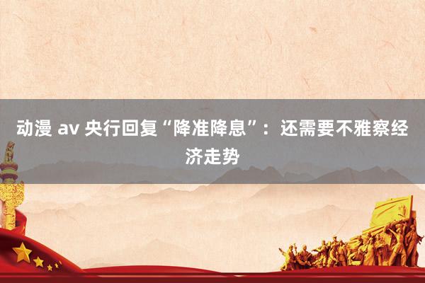 动漫 av 央行回复“降准降息”：还需要不雅察经济走势