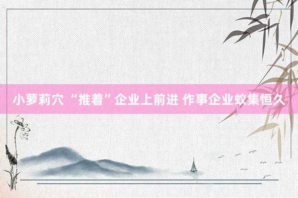 小萝莉穴 “推着”企业上前进 作事企业蚁集恒久
