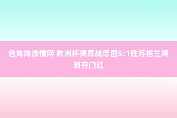 色妹妹激情网 欧洲杯揭幕战德国5:1胜苏格兰得到开门红