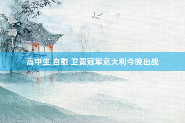 高中生 自慰 卫冕冠军意大利今晚出战