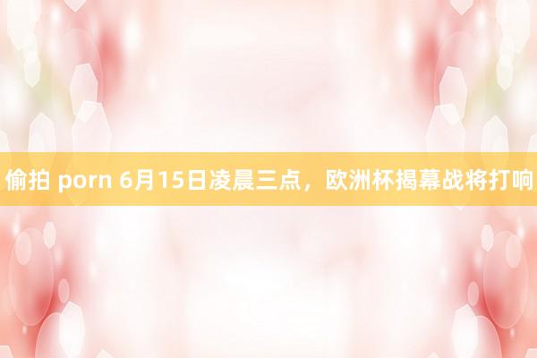 偷拍 porn 6月15日凌晨三点，欧洲杯揭幕战将打响