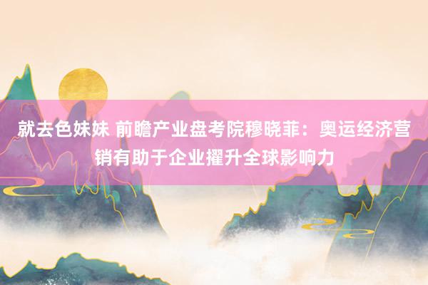 就去色妹妹 前瞻产业盘考院穆晓菲：奥运经济营销有助于企业擢升全球影响力