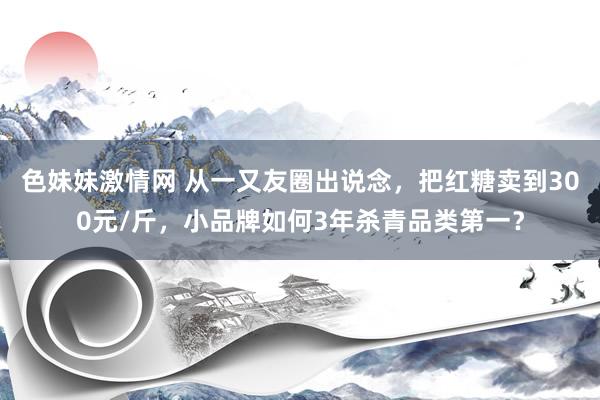 色妹妹激情网 从一又友圈出说念，把红糖卖到300元/斤，小品牌如何3年杀青品类第一？
