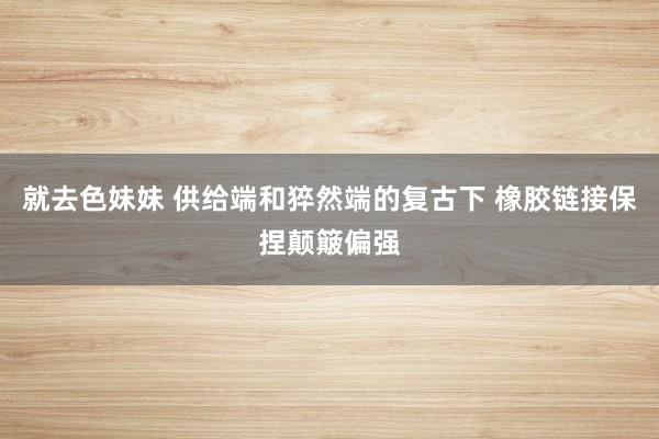 就去色妹妹 供给端和猝然端的复古下 橡胶链接保捏颠簸偏强