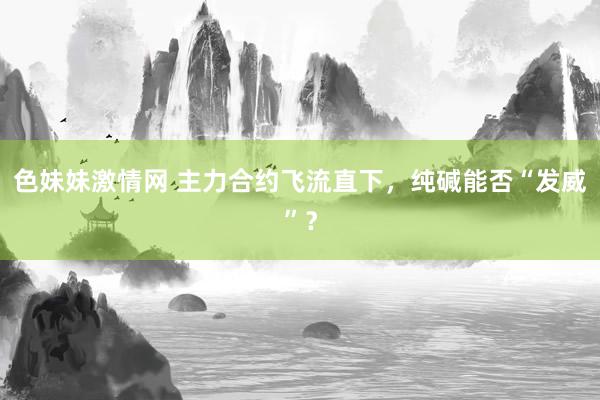 色妹妹激情网 主力合约飞流直下，纯碱能否“发威”？