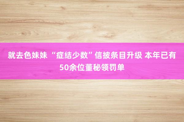 就去色妹妹 “症结少数”信披条目升级 本年已有50余位董秘领罚单