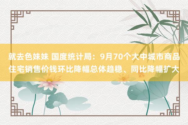 就去色妹妹 国度统计局：9月70个大中城市商品住宅销售价钱环比降幅总体趋稳、同比降幅扩大
