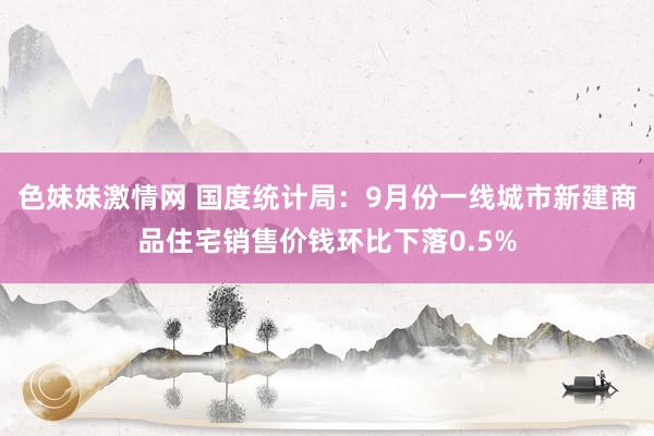 色妹妹激情网 国度统计局：9月份一线城市新建商品住宅销售价钱环比下落0.5%
