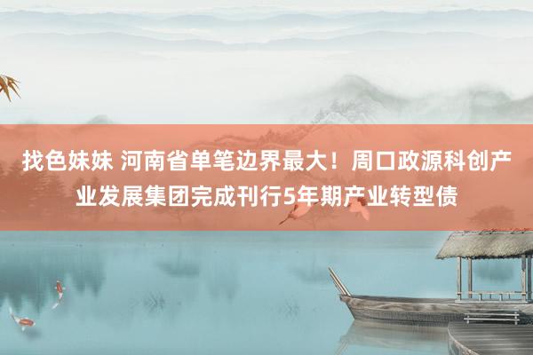 找色妹妹 河南省单笔边界最大！周口政源科创产业发展集团完成刊行5年期产业转型债