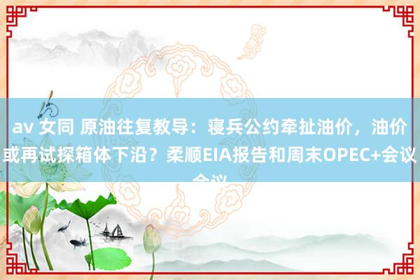 av 女同 原油往复教导：寝兵公约牵扯油价，油价或再试探箱体下沿？柔顺EIA报告和周末OPEC+会议