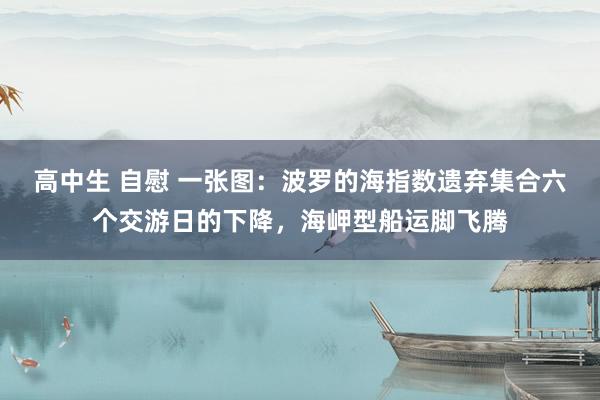 高中生 自慰 一张图：波罗的海指数遗弃集合六个交游日的下降，海岬型船运脚飞腾
