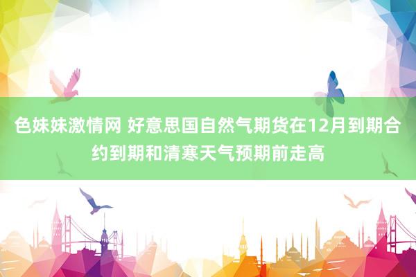 色妹妹激情网 好意思国自然气期货在12月到期合约到期和清寒天气预期前走高