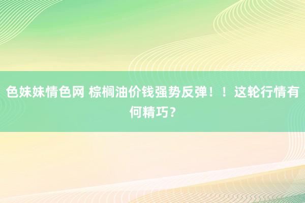 色妹妹情色网 棕榈油价钱强势反弹！！这轮行情有何精巧？