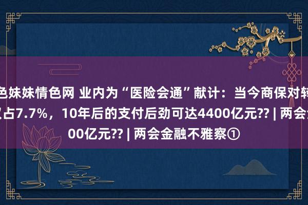 色妹妹情色网 业内为“医险会通”献计：当今商保对转换药械支付仅占7.7%，10年后的支付后劲可达4400亿元?? | 两会金融不雅察①