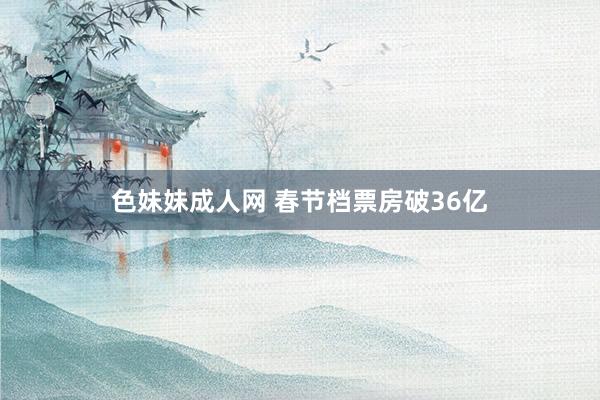 色妹妹成人网 春节档票房破36亿