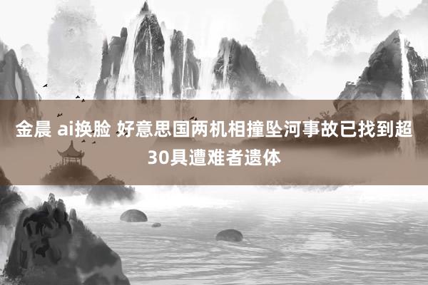 金晨 ai换脸 好意思国两机相撞坠河事故已找到超30具遭难者遗体