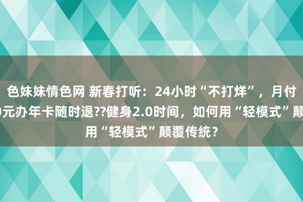 色妹妹情色网 新春打听：24小时“不打烊”，月付制，500元办年卡随时退??健身2.0时间，如何用“轻模式”颠覆传统？