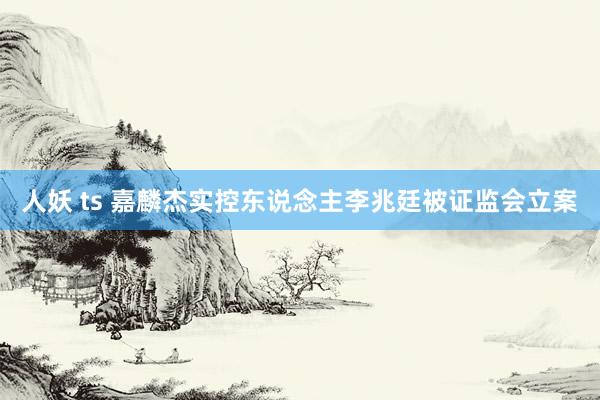 人妖 ts 嘉麟杰实控东说念主李兆廷被证监会立案