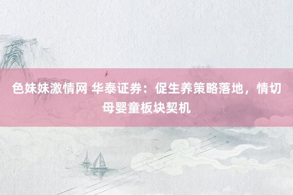 色妹妹激情网 华泰证券：促生养策略落地，情切母婴童板块契机