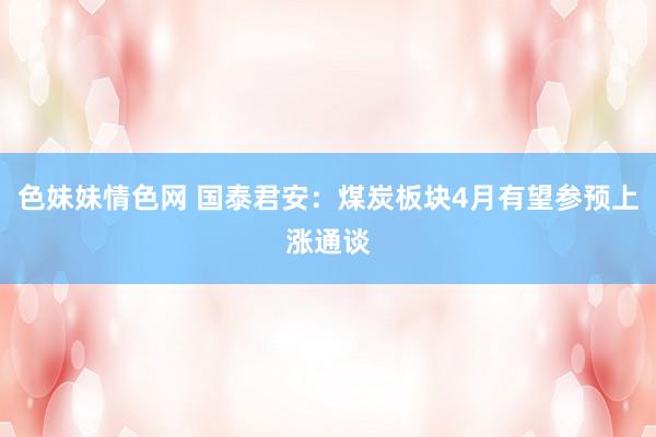 色妹妹情色网 国泰君安：煤炭板块4月有望参预上涨通谈