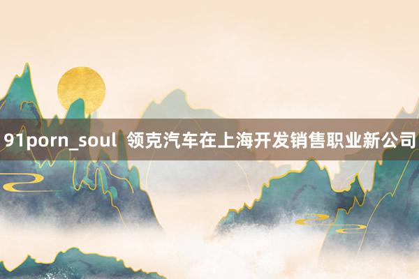 91porn_soul  领克汽车在上海开发销售职业新公司