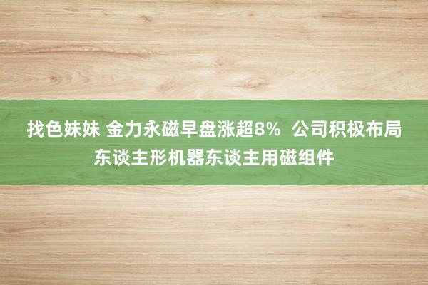 找色妹妹 金力永磁早盘涨超8%  公司积极布局东谈主形机器东谈主用磁组件