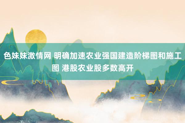 色妹妹激情网 明确加速农业强国建造阶梯图和施工图 港股农业股多数高开
