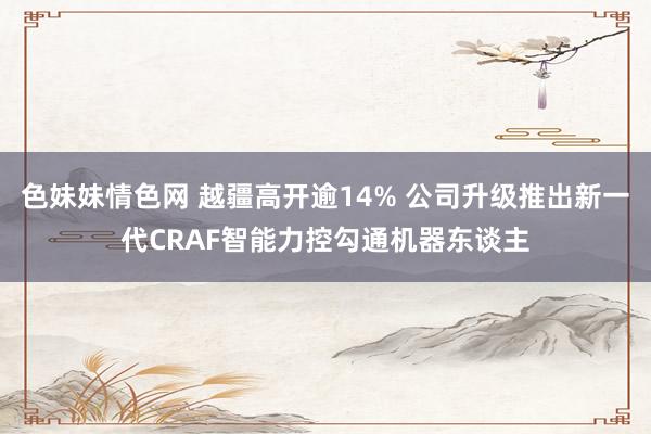 色妹妹情色网 越疆高开逾14% 公司升级推出新一代CRAF智能力控勾通机器东谈主